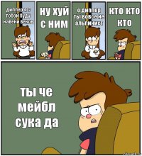 диппер я с тобой буду навеки веков ну хуй с ним о диппер ты вовсе не альпинист кто кто кто ты че мейбл сука да