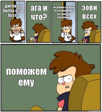 диппер у билла есть брат ! ага и что? он ранин сильно его избили мы из другой влеленой зови всех поможем ему