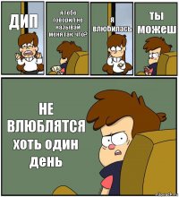 ДИП я тебе говорил не называй меня так. что? я влюбилась ты можеш НЕ ВЛЮБЛЯТСЯ
хоть один день