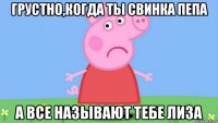грустно,когда ты свинка пепа а все называют тебе лиза