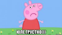  юле грустно(((
