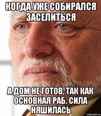 когда уже собирался заселиться а дом не готов, так как основная раб. сила няшилась