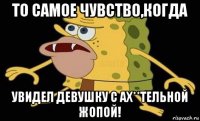 то самое чувство,когда увидел девушку с ах**тельной жопой!