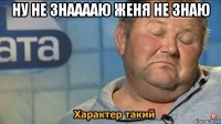 ну не знааааю женя не знаю 