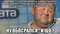 свиридофф;387545]путин хапанул бы и донбасс, и харьков, и ... всю украину, если бы ему дали. если бы большинство жителей украины того захотели(как в крыму)..... ну,обосрался...и шо?