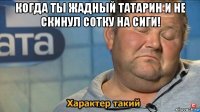 когда ты жадный татарин и не скинул сотку на сиги! 