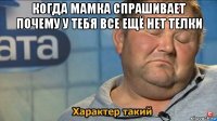 когда мамка спрашивает почему у тебя все ещё нет телки 