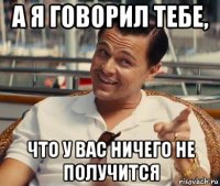 а я говорил тебе, что у вас ничего не получится