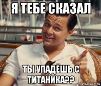 я тебе сказал ты упадёшь с титаника??