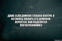 Даже если Димуля глубоко внутри, я останусь любить его демонов. Вернётся, они поделятся впечатлениями))