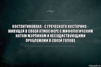 костантиновака - с греческого костарико - живущей в своей атмосфере с мифологичским котом мэрлином и несущиствующими проблемами в своей голове