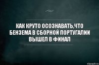 как круто осознавать,что бензема в сборной Португалии вышел в финал