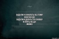 Буду ли я сожалеть об этом?
Конечно да!
Буду ли я делать это снова?
И опять же да!
(МЕМО)