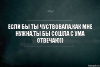 ЕСЛИ БЫ ТЫ ЧУСТВОВАЛА,КАК МНЕ НУЖНА,ТЫ БЫ СОШЛА С УМА ОТВЕЧАЮ))