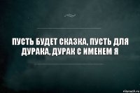 пусть будет сказка, пусть для дурака, дурак с именем Я