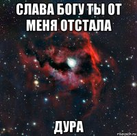 слава богу ты от меня отстала дура
