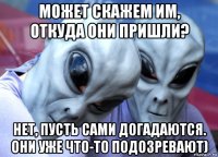 может скажем им, откуда они пришли? нет, пусть сами догадаются. они уже что-то подозревают)