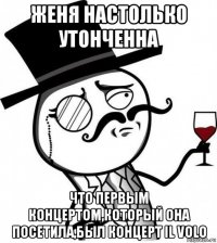 женя настолько утонченна что первым концертом,который она посетила,был концерт il volo