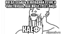 когда ссышь в холодной речке и чувствуешь, как моча греет яйца каеф