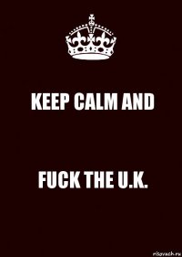 KEEP CALM AND FUCK THE U.K.