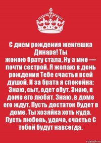 С днем рождения женгешка Динара! Ты
женою брату стала, Ну а мне — почти сестрой. Я желаю в день рождения Тебе счастья всей душой. И за брата я спокойна: Знаю, сыт, одет обут. Знаю, в доме его любят. Знаю, в доме его ждут. Пусть достаток будет в доме, Ты хозяйка хоть куда. Пусть любовь, удача, счастье С тобой будут навсегда.