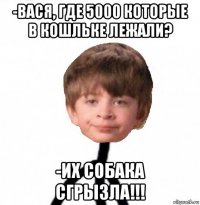 -вася, где 5000 которые в кошльке лежали? -их собака сгрызла!!!