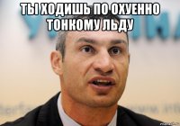 ты ходишь по охуенно тонкому льду 