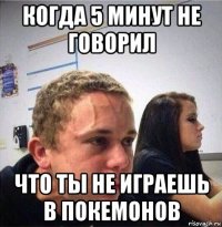 когда 5 минут не говорил что ты не играешь в покемонов