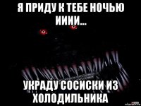 я приду к тебе ночью ииии... украду сосиски из холодильника