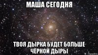 маша сегодня твоя дырка будет больше чёрной дыры