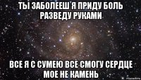 ты заболееш я приду боль разведу руками все я с сумею все смогу сердце мое не камень