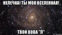 нелечка! ты моя вселенная! твой вова "л"