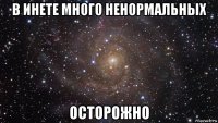 в инете много ненормальных осторожно