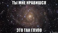 ты мне нравишся это так глупо