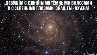 девушка с длинными тёмными волосами и с зелёными глазами, знай, ты- ахуена) 