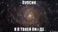 пупсик я в твоей пи#де