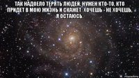 так надоело терять людей, нужен кто-то, кто придет в мою жизнь и скажет: хочешь - не хочешь, я остаюсь. 