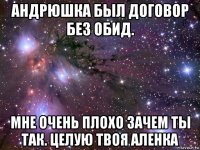 андрюшка был договор без обид. мне очень плохо зачем ты так. целую твоя аленка