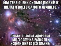 мы тебя очень сильно любим и желаем всего самого лучшего: любви, счастья, здоровья, благополучия, радости и исполнения всех желаний:*