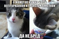 а может,не нужно быть вегетарианкой и трансгуманисткой да не,бред