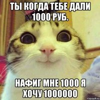 ты когда тебе дали 1000 руб. нафиг мне 1000 я хочу 1000000