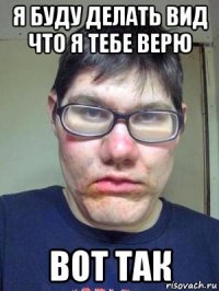 я буду делать вид что я тебе верю вот так