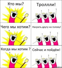 Кто мы? Троллли! Чего мы хотим? Насрать другу на голову! Когда мы хотим ? Сейчас и пойдём!