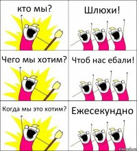 кто мы? Шлюхи! Чего мы хотим? Чтоб нас ебали! Когда мы это хотим? Ежесекундно