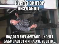 кургут виктор пиздабол... надоел ему футбол... хочет бабу завести и на хуе увезти...