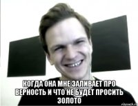  когда она мне заливает про верность и что не будет просить золото