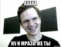 ахаха ну и мразь же ты