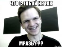 что с тобой не так мразь ???