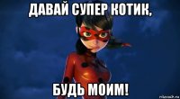 давай супер котик, будь моим!