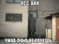 псс, аня чика-пфф не хочешь?